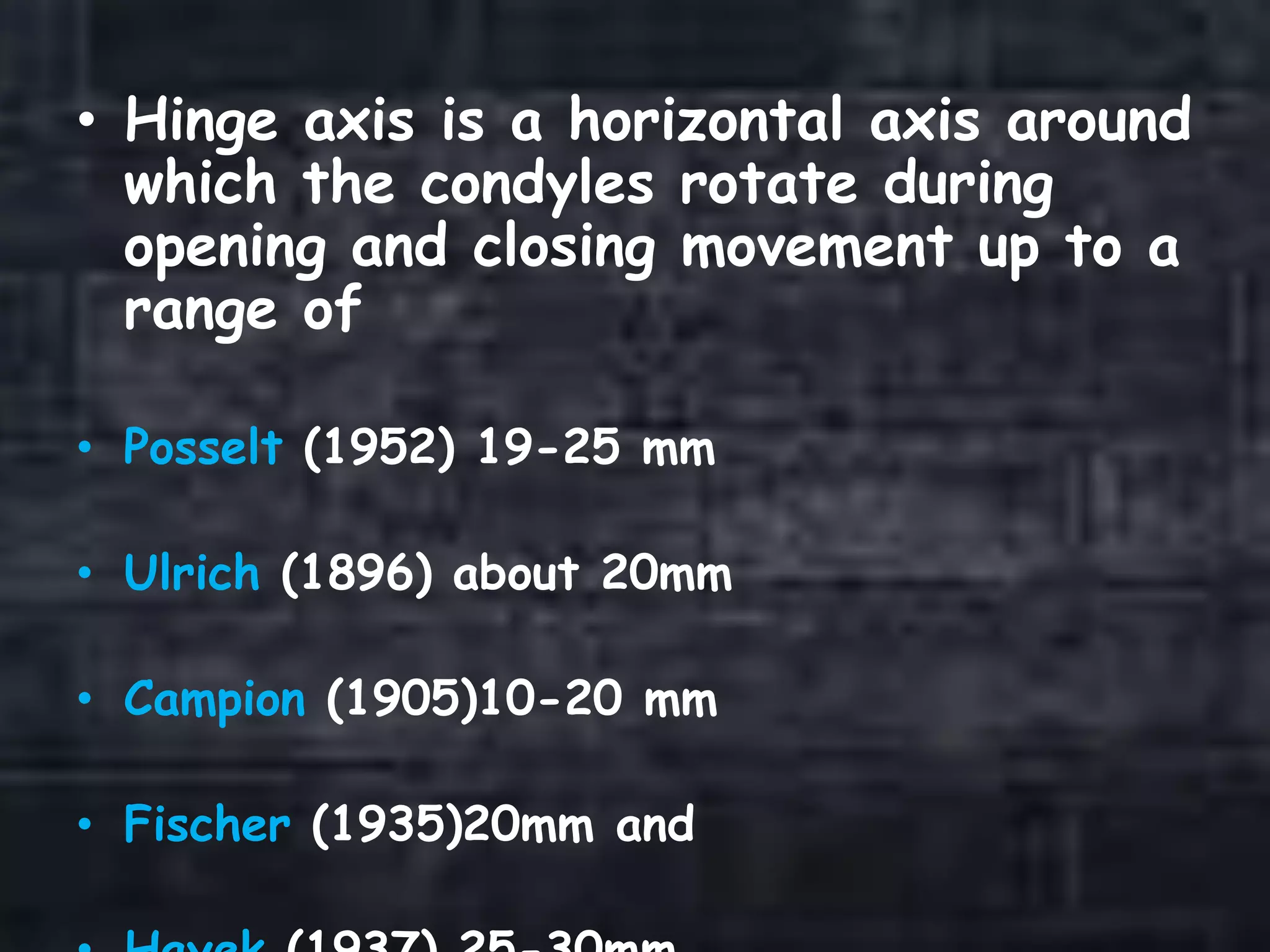 • Hinge axis is a horizontal axis around
which the condyles rotate during
opening and closing movement up to a
range of
• Posselt (1952) 19-25 mm
• Ulrich (1896) about 20mm
• Campion (1905)10-20 mm
• Fischer (1935)20mm and
 