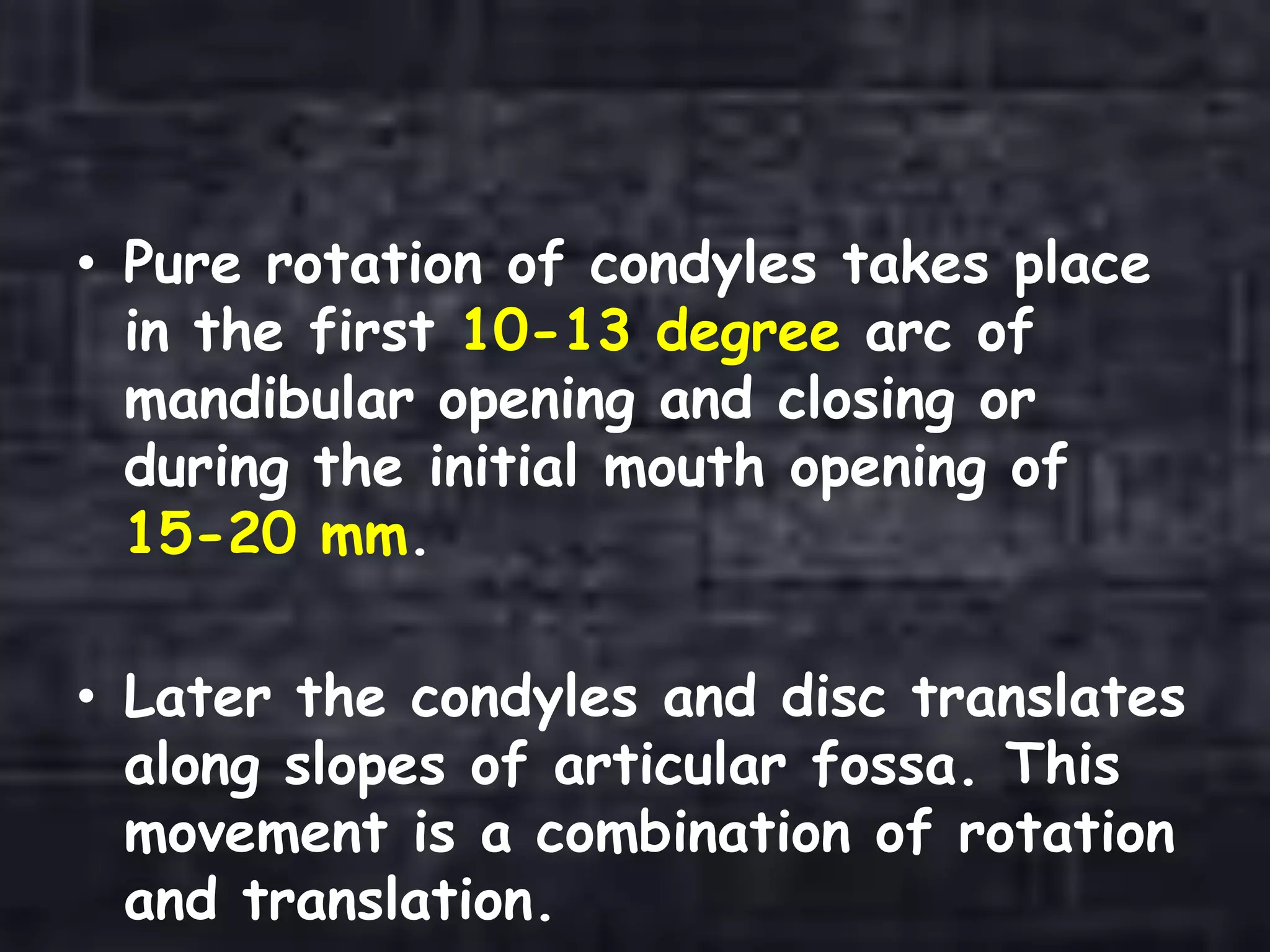 • Pure rotation of condyles takes place
in the first 10-13 degree arc of
mandibular opening and closing or
during the initial mouth opening of
15-20 mm.
• Later the condyles and disc translates
along slopes of articular fossa. This
movement is a combination of rotation
and translation.
 