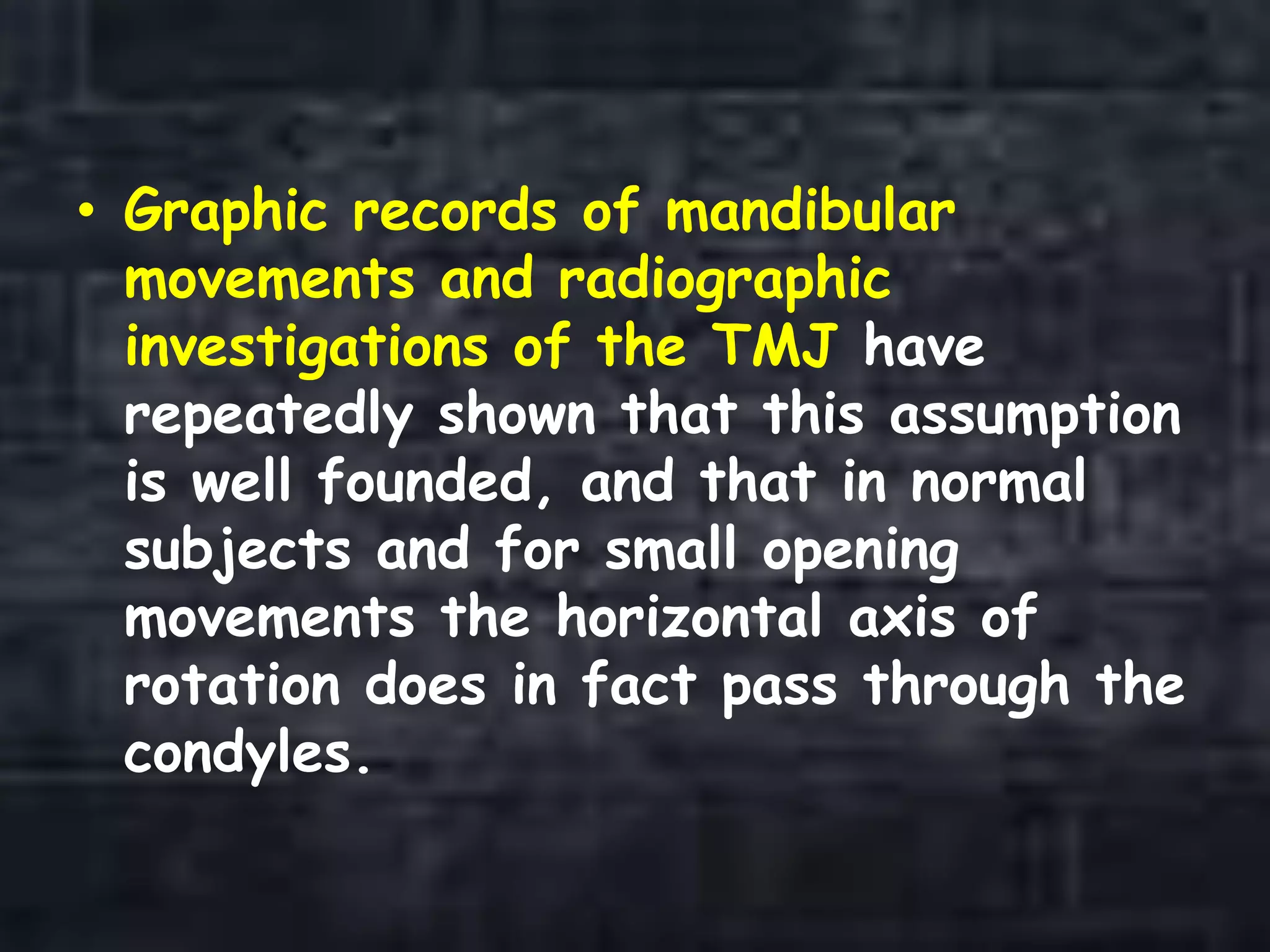 • Graphic records of mandibular
movements and radiographic
investigations of the TMJ have
repeatedly shown that this assumption
is well founded, and that in normal
subjects and for small opening
movements the horizontal axis of
rotation does in fact pass through the
condyles.
 