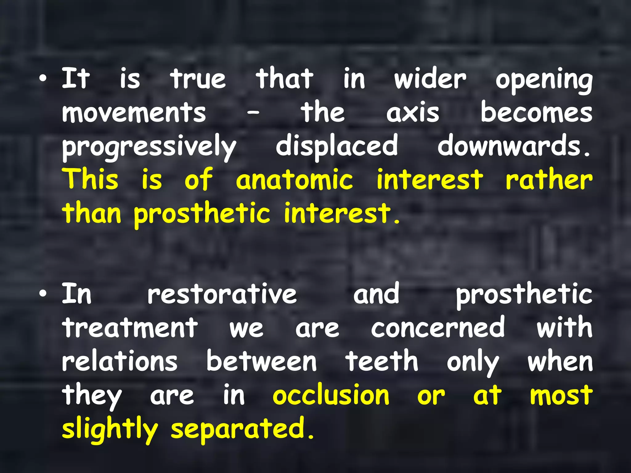 • It is true that in wider opening
movements – the axis becomes
progressively displaced downwards.
This is of anatomic interest rather
than prosthetic interest.
• In restorative and prosthetic
treatment we are concerned with
relations between teeth only when
they are in occlusion or at most
slightly separated.
 