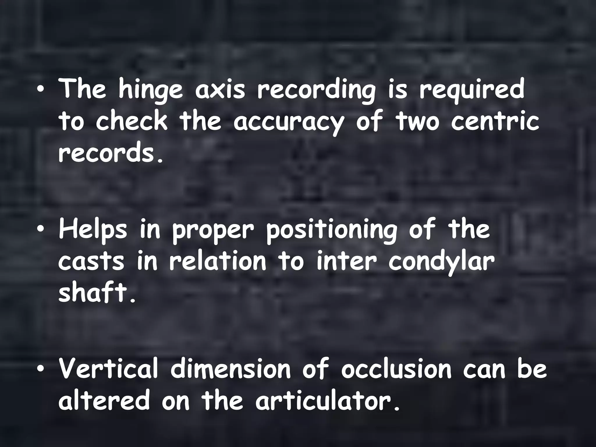 • The hinge axis recording is required
to check the accuracy of two centric
records.
• Helps in proper positioning of the
casts in relation to inter condylar
shaft.
• Vertical dimension of occlusion can be
altered on the articulator.
 