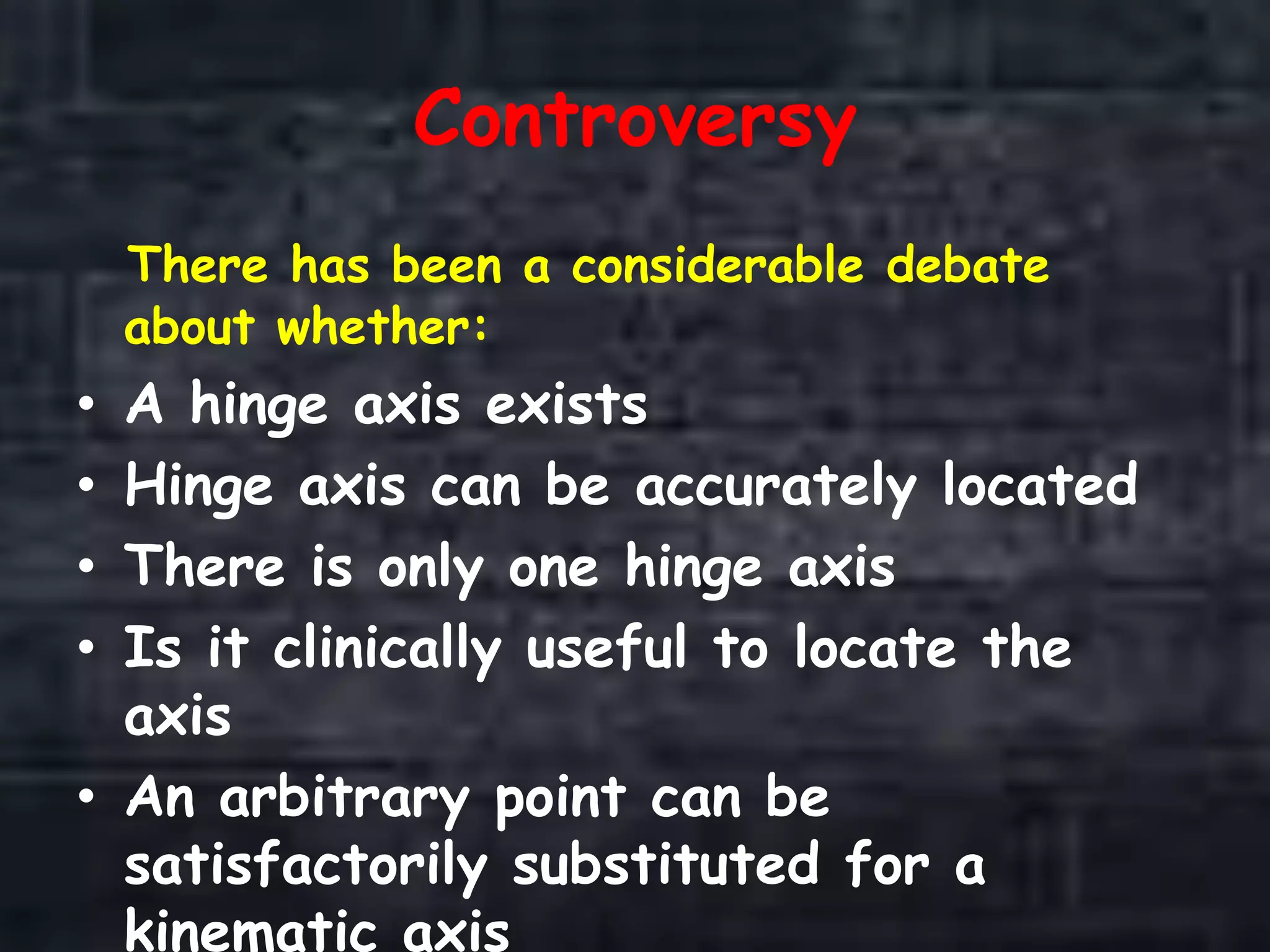 Controversy
There has been a considerable debate
about whether:
• A hinge axis exists
• Hinge axis can be accurately located
• There is only one hinge axis
• Is it clinically useful to locate the
axis
• An arbitrary point can be
satisfactorily substituted for a
kinematic axis
 