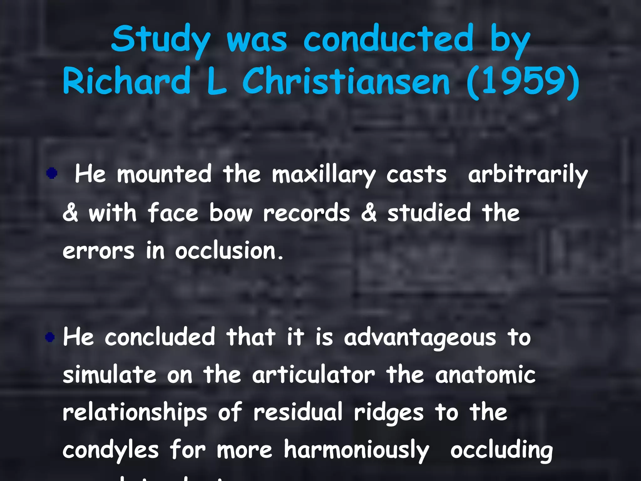 Study was conducted by
Richard L Christiansen (1959)
He mounted the maxillary casts arbitrarily
& with face bow records & studied the
errors in occlusion.
He concluded that it is advantageous to
simulate on the articulator the anatomic
relationships of residual ridges to the
condyles for more harmoniously occluding
 