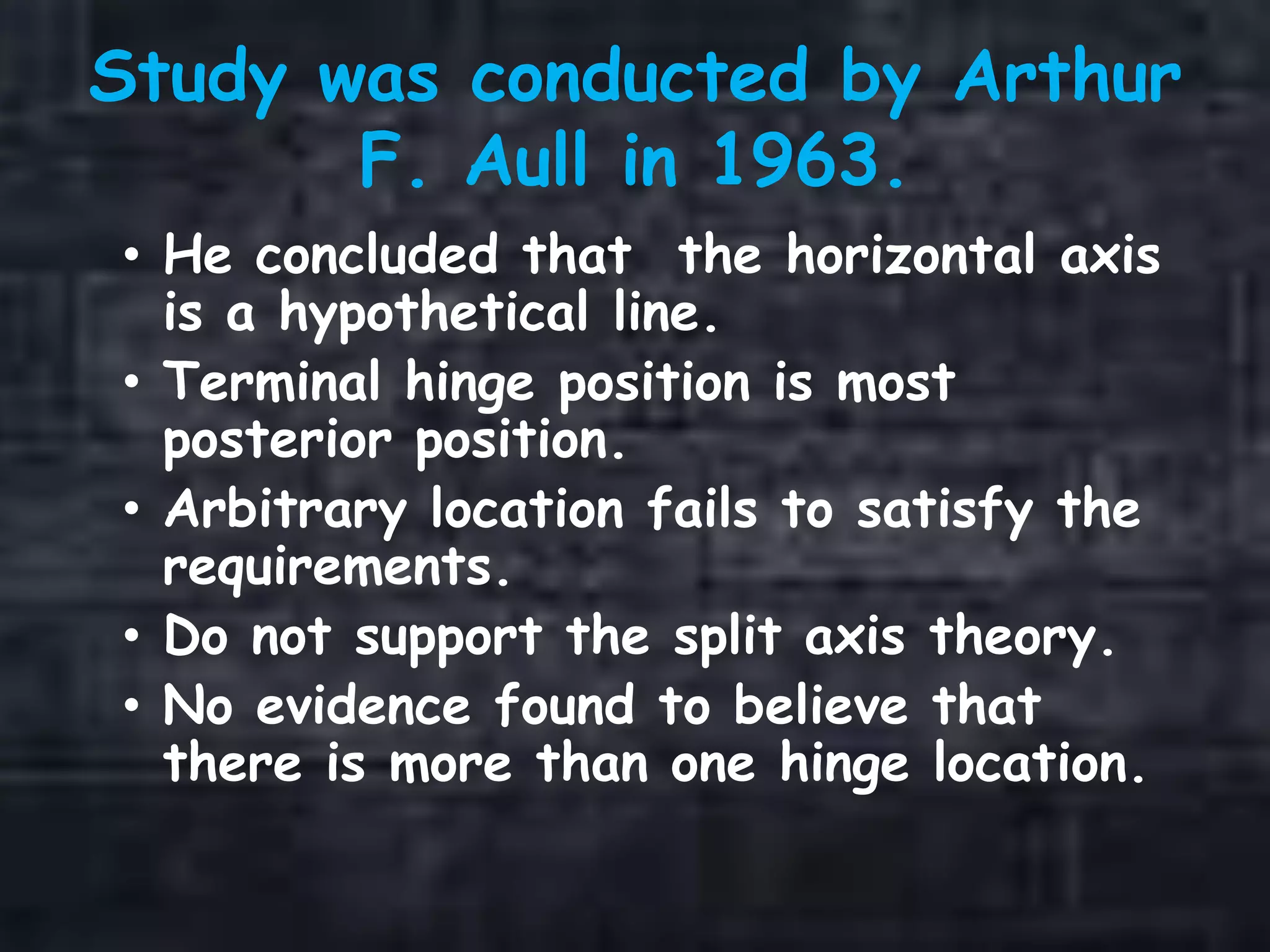 Study was conducted by Arthur
F. Aull in 1963.
• He concluded that the horizontal axis
is a hypothetical line.
• Terminal hinge position is most
posterior position.
• Arbitrary location fails to satisfy the
requirements.
• Do not support the split axis theory.
• No evidence found to believe that
there is more than one hinge location.
 