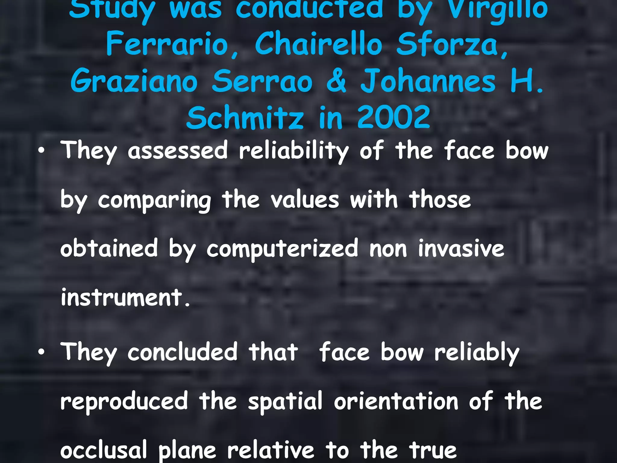 Study was conducted by Virgillo
Ferrario, Chairello Sforza,
Graziano Serrao & Johannes H.
Schmitz in 2002
• They assessed reliability of the face bow
by comparing the values with those
obtained by computerized non invasive
instrument.
• They concluded that face bow reliably
reproduced the spatial orientation of the
occlusal plane relative to the true
 