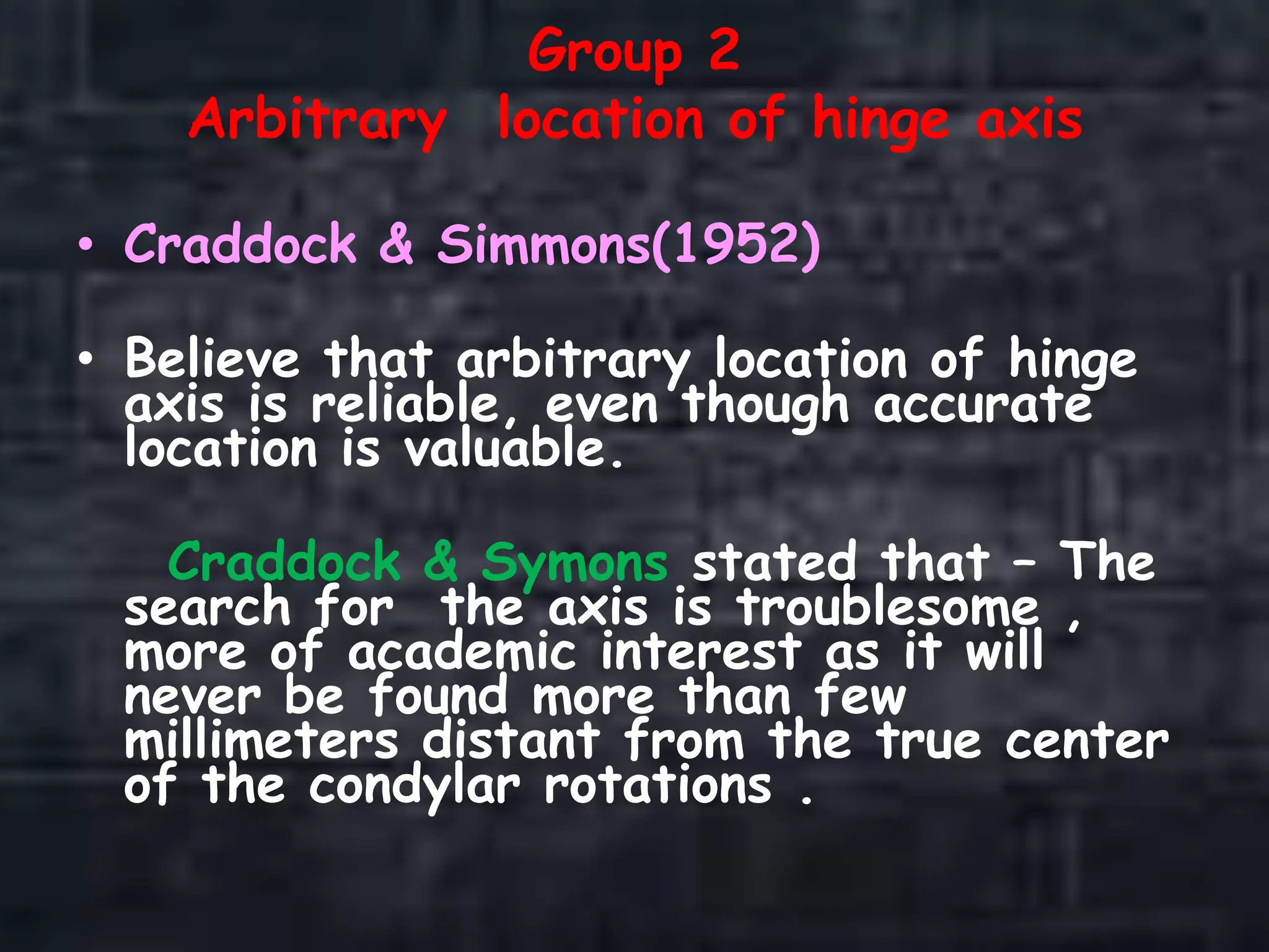 Group 2
Arbitrary location of hinge axis
• Craddock & Simmons(1952)
• Believe that arbitrary location of hinge
axis is reliable, even though accurate
location is valuable.
Craddock & Symons stated that – The
search for the axis is troublesome ,
more of academic interest as it will
never be found more than few
millimeters distant from the true center
of the condylar rotations .
 