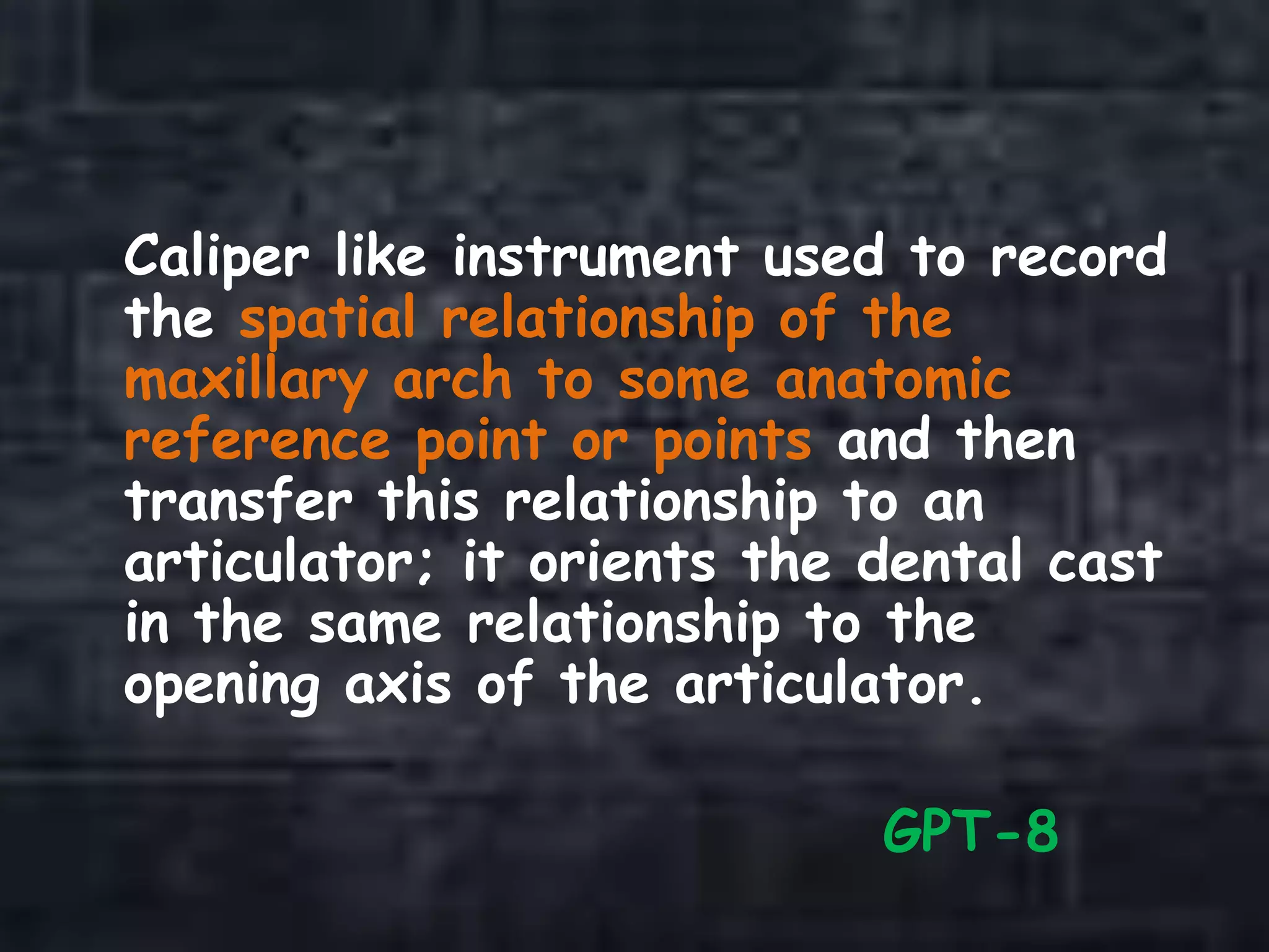 Caliper like instrument used to record
the spatial relationship of the
maxillary arch to some anatomic
reference point or points and then
transfer this relationship to an
articulator; it orients the dental cast
in the same relationship to the
opening axis of the articulator.
GPT-8
 