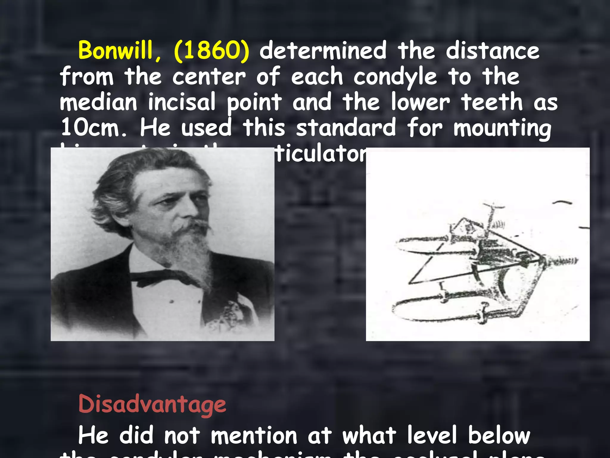 Bonwill, (1860) determined the distance
from the center of each condyle to the
median incisal point and the lower teeth as
10cm. He used this standard for mounting
his casts in the articulator.
Disadvantage
He did not mention at what level below
 