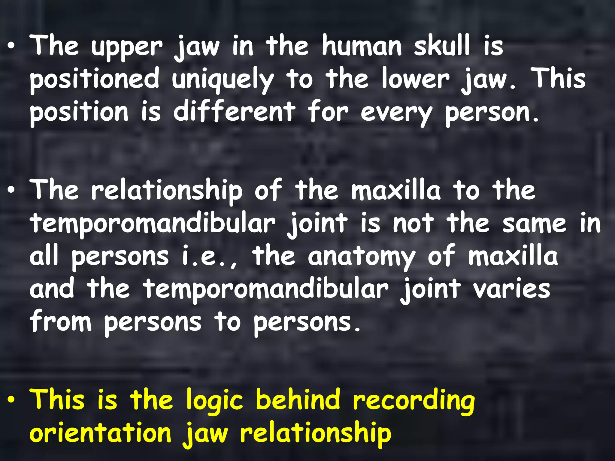 • The upper jaw in the human skull is
positioned uniquely to the lower jaw. This
position is different for every person.
• The relationship of the maxilla to the
temporomandibular joint is not the same in
all persons i.e., the anatomy of maxilla
and the temporomandibular joint varies
from persons to persons.
• This is the logic behind recording
orientation jaw relationship
 