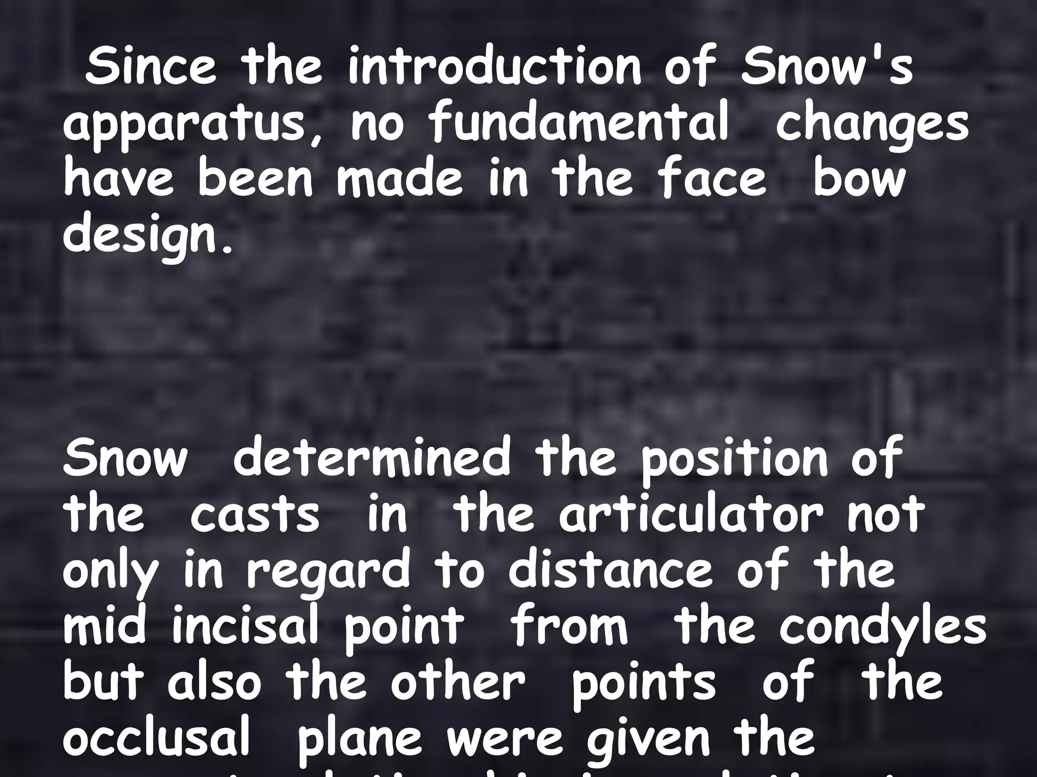 Since the introduction of Snow's
apparatus, no fundamental changes
have been made in the face bow
design.
Snow determined the position of
the casts in the articulator not
only in regard to distance of the
mid incisal point from the condyles
but also the other points of the
occlusal plane were given the
 