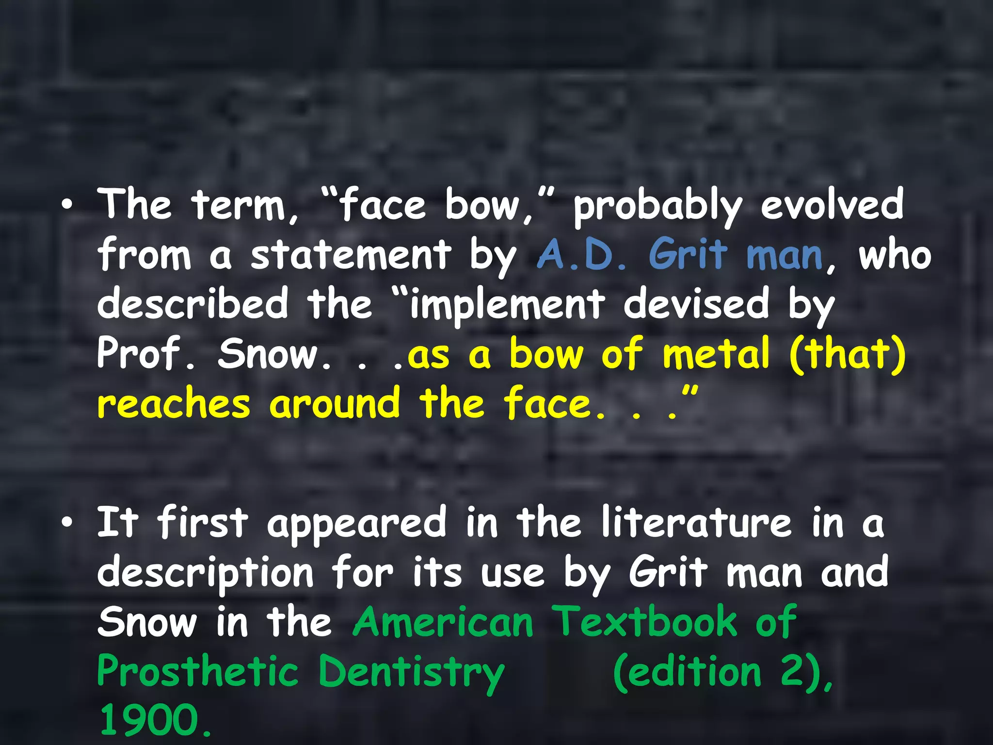 • The term, “face bow,” probably evolved
from a statement by A.D. Grit man, who
described the “implement devised by
Prof. Snow. . .as a bow of metal (that)
reaches around the face. . .”
• It first appeared in the literature in a
description for its use by Grit man and
Snow in the American Textbook of
Prosthetic Dentistry (edition 2),
1900.
 