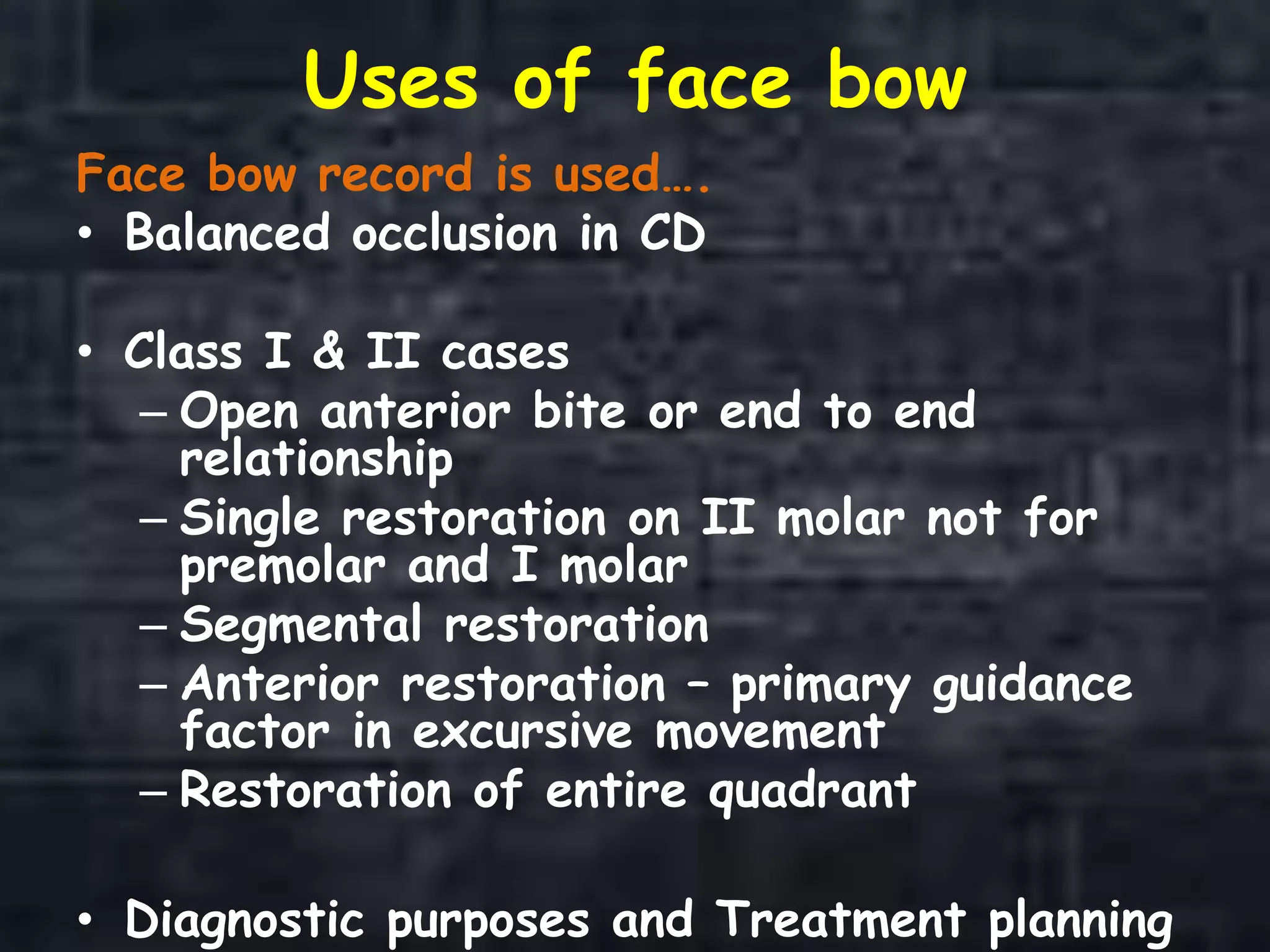 Uses of face bow
Face bow record is used….
• Balanced occlusion in CD
• Class I & II cases
– Open anterior bite or end to end
relationship
– Single restoration on II molar not for
premolar and I molar
– Segmental restoration
– Anterior restoration – primary guidance
factor in excursive movement
– Restoration of entire quadrant
• Diagnostic purposes and Treatment planning
 