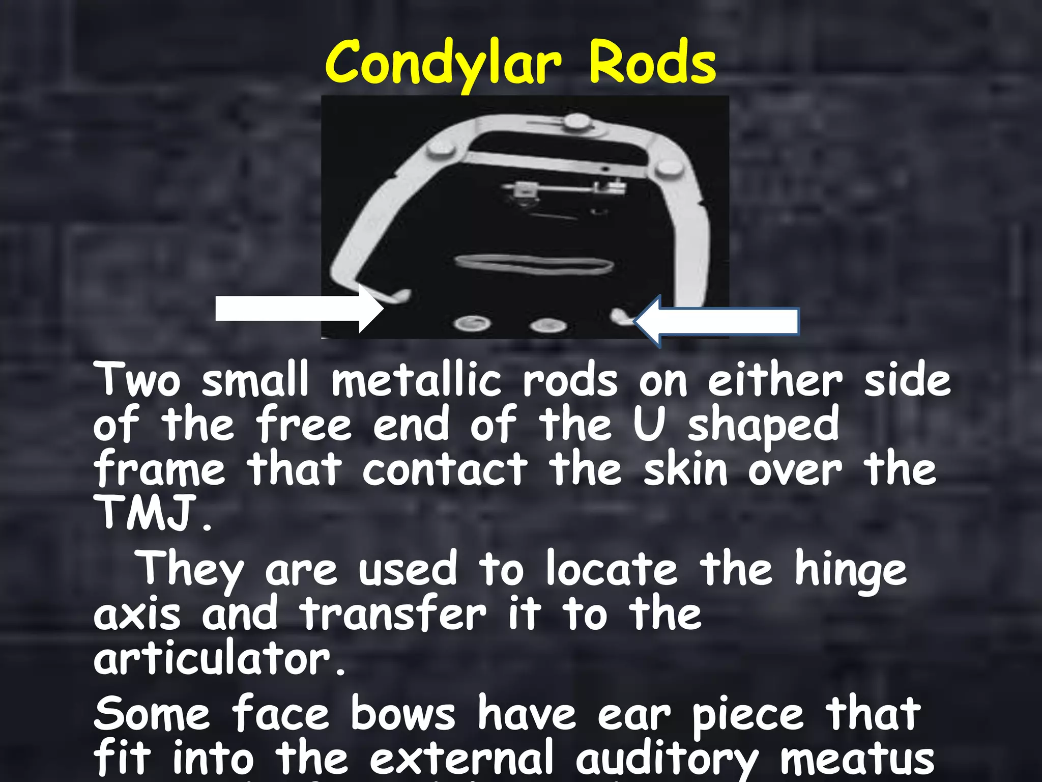 Condylar Rods
Two small metallic rods on either side
of the free end of the U shaped
frame that contact the skin over the
TMJ.
They are used to locate the hinge
axis and transfer it to the
articulator.
Some face bows have ear piece that
fit into the external auditory meatus
 