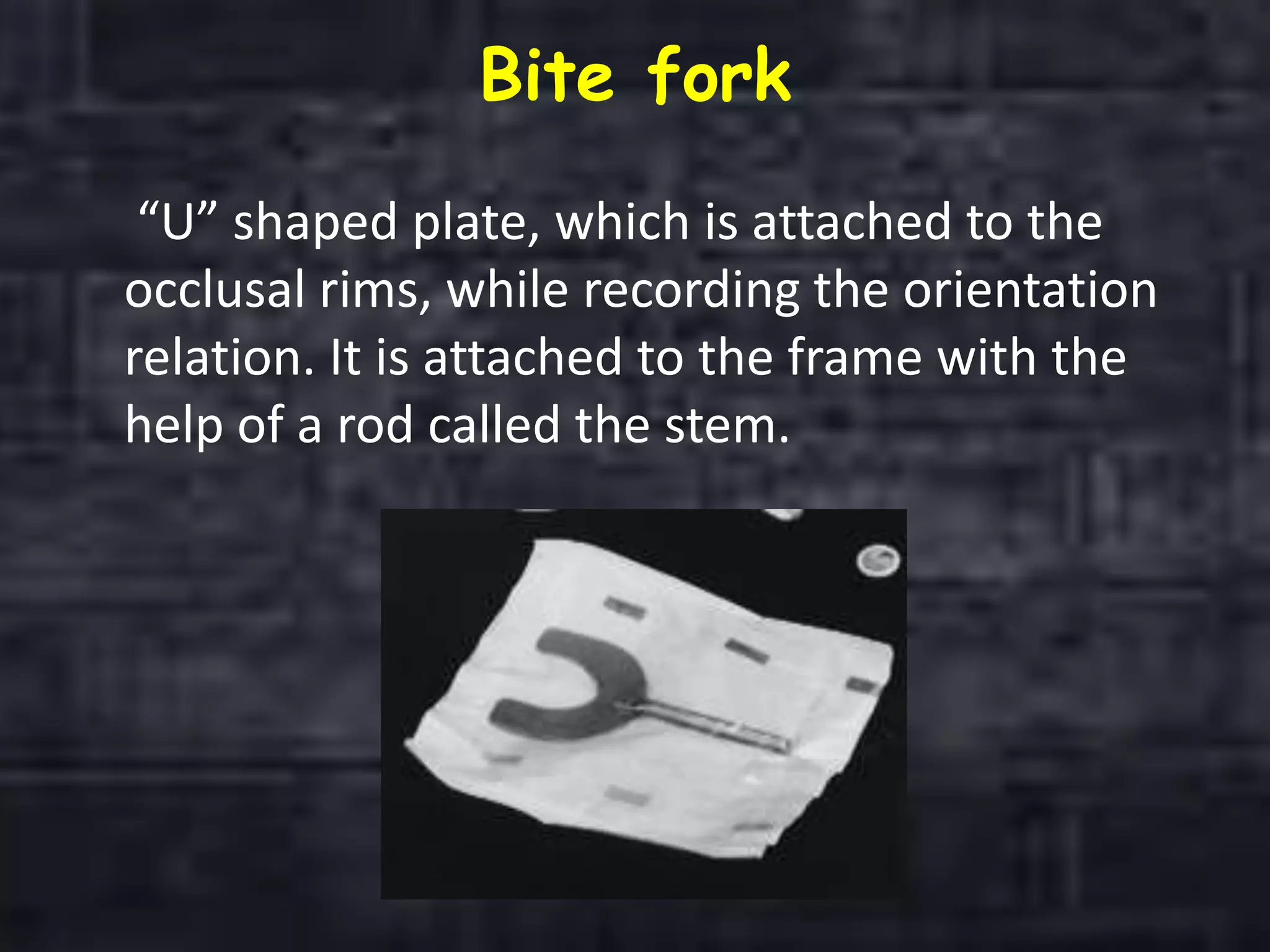Bite fork
“U” shaped plate, which is attached to the
occlusal rims, while recording the orientation
relation. It is attached to the frame with the
help of a rod called the stem.
 