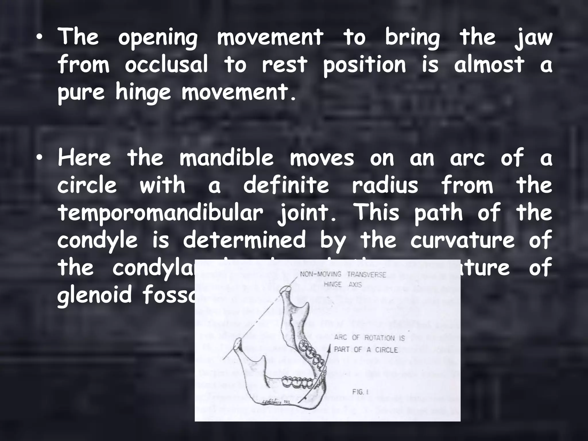 • The opening movement to bring the jaw
from occlusal to rest position is almost a
pure hinge movement.
• Here the mandible moves on an arc of a
circle with a definite radius from the
temporomandibular joint. This path of the
condyle is determined by the curvature of
the condylar head and the curvature of
glenoid fossa.
 