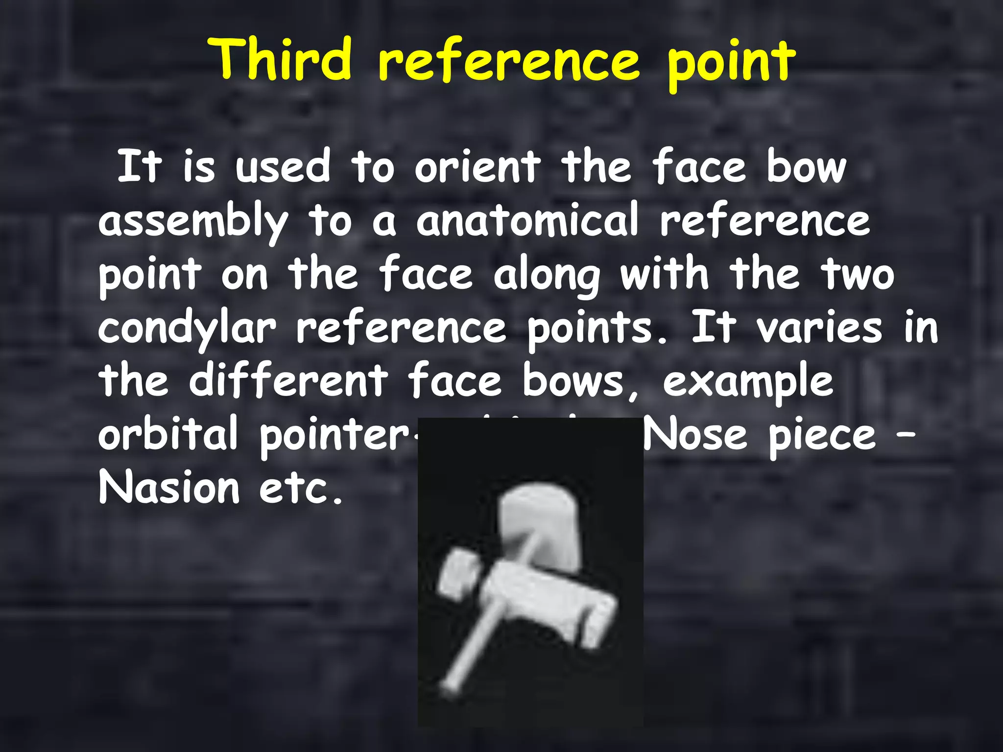 Third reference point
It is used to orient the face bow
assembly to a anatomical reference
point on the face along with the two
condylar reference points. It varies in
the different face bows, example
orbital pointer-orbitale, Nose piece –
Nasion etc.
 