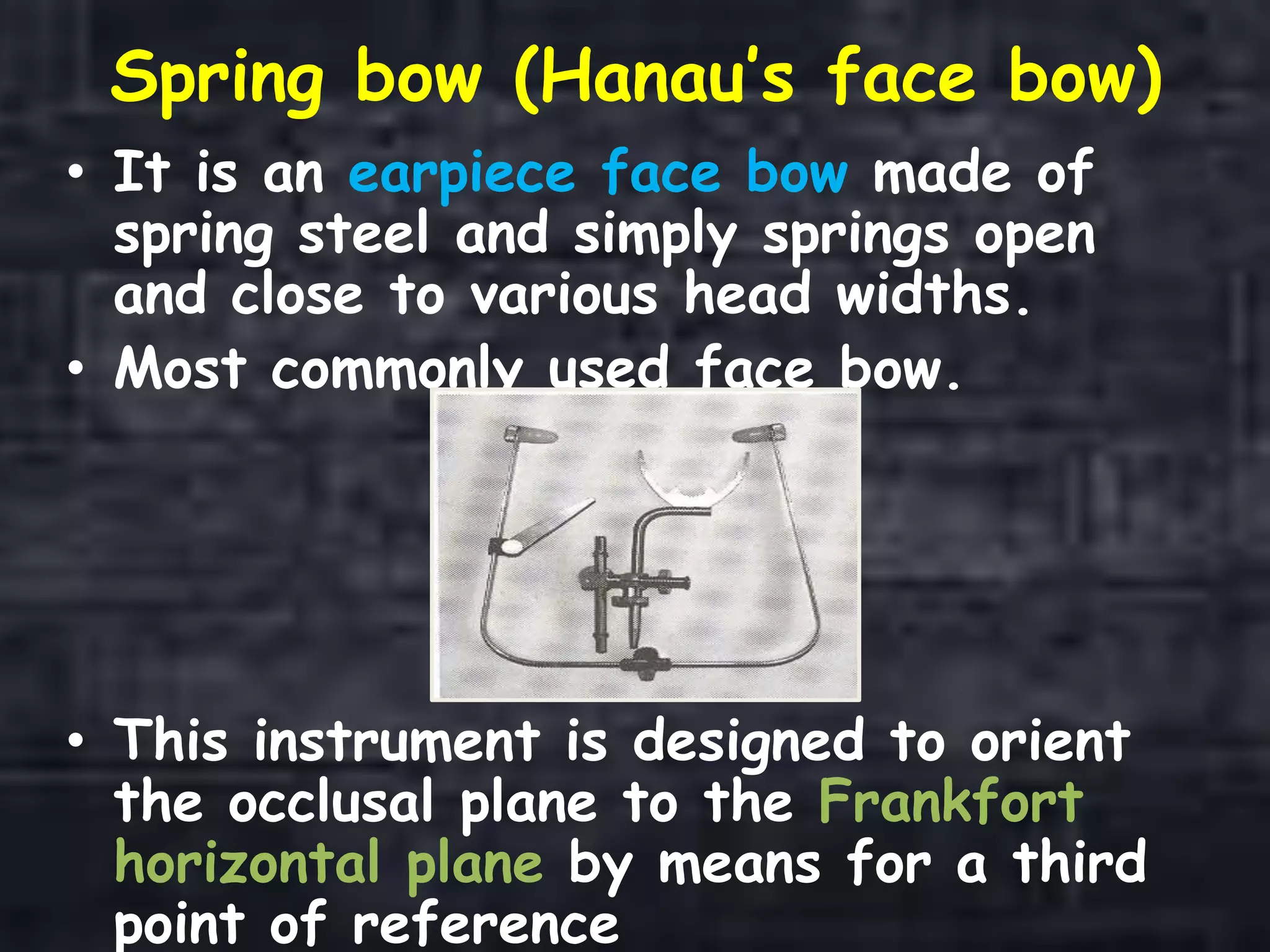Spring bow (Hanau’s face bow)
• It is an earpiece face bow made of
spring steel and simply springs open
and close to various head widths.
• Most commonly used face bow.
• This instrument is designed to orient
the occlusal plane to the Frankfort
horizontal plane by means for a third
point of reference
 