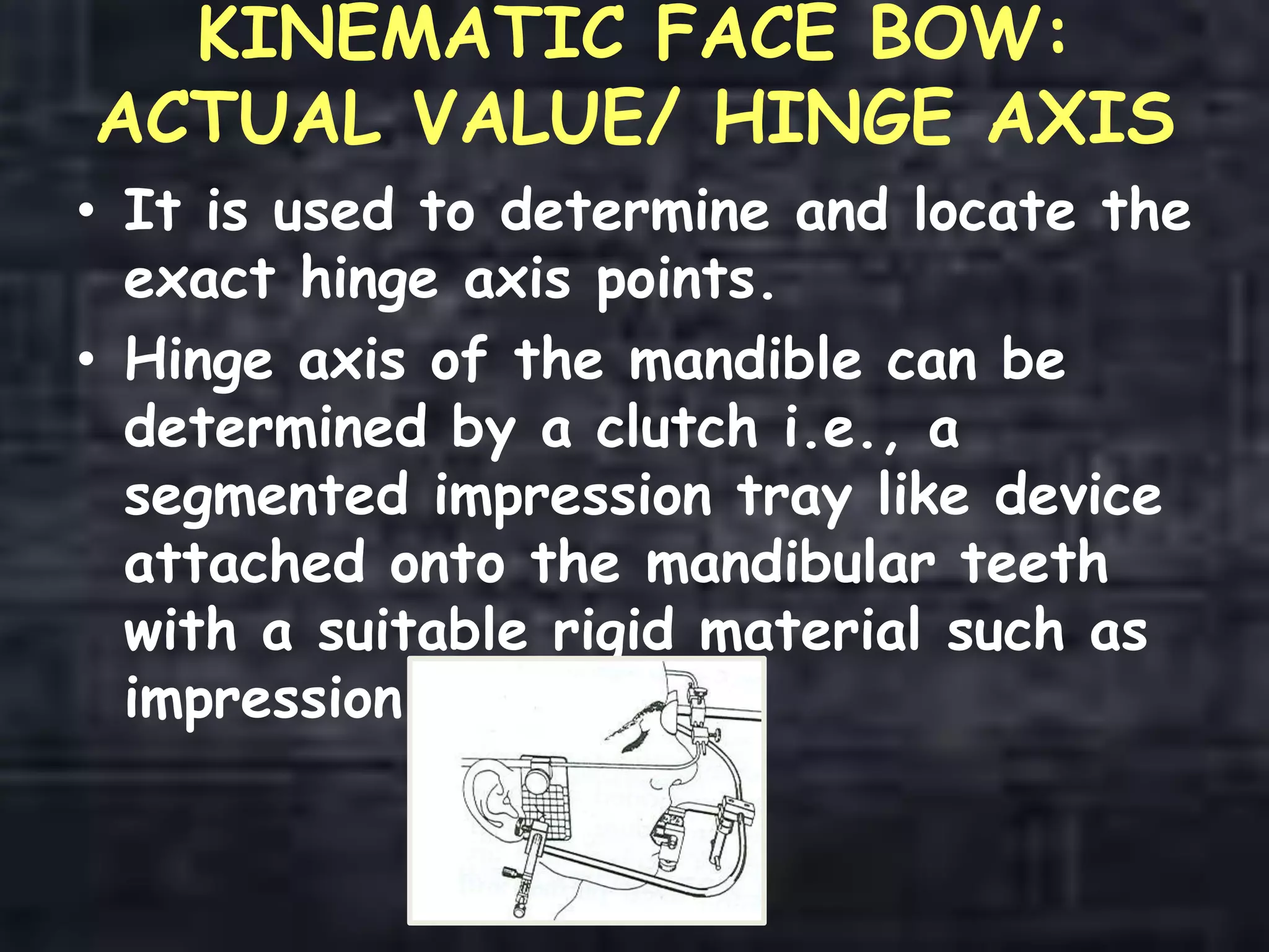 KINEMATIC FACE BOW:
ACTUAL VALUE/ HINGE AXIS
• It is used to determine and locate the
exact hinge axis points.
• Hinge axis of the mandible can be
determined by a clutch i.e., a
segmented impression tray like device
attached onto the mandibular teeth
with a suitable rigid material such as
impression plaster.
 