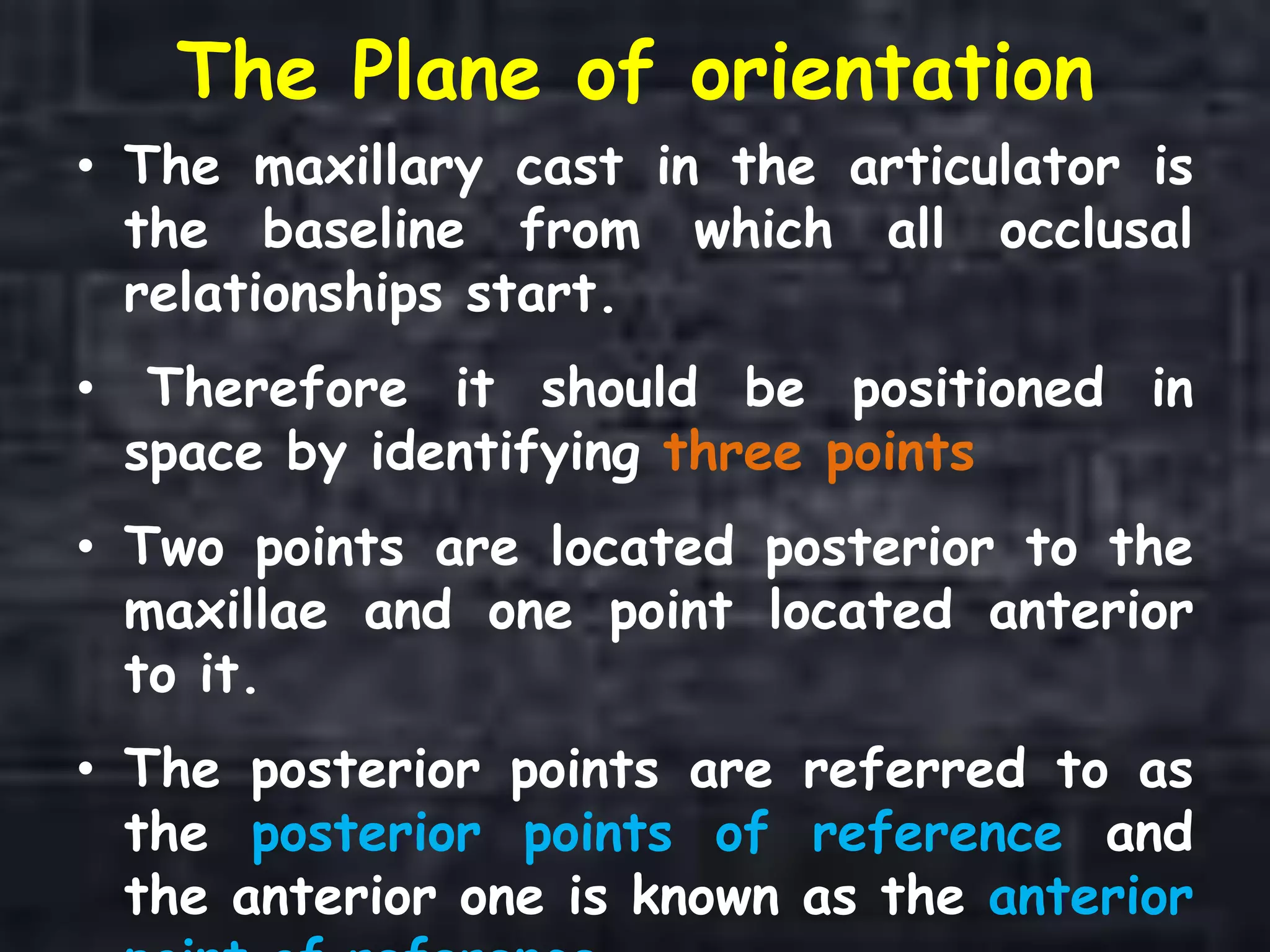 The Plane of orientation
• The maxillary cast in the articulator is
the baseline from which all occlusal
relationships start.
• Therefore it should be positioned in
space by identifying three points
• Two points are located posterior to the
maxillae and one point located anterior
to it.
• The posterior points are referred to as
the posterior points of reference and
the anterior one is known as the anterior
 