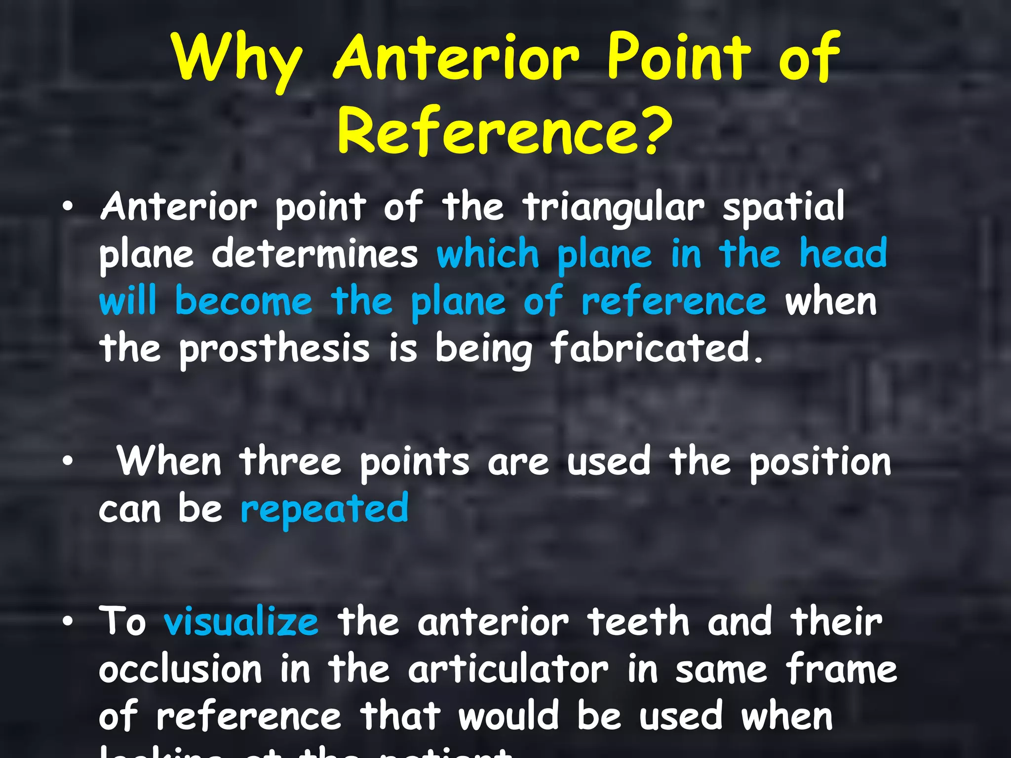 Why Anterior Point of
Reference?
• Anterior point of the triangular spatial
plane determines which plane in the head
will become the plane of reference when
the prosthesis is being fabricated.
• When three points are used the position
can be repeated
• To visualize the anterior teeth and their
occlusion in the articulator in same frame
of reference that would be used when
 