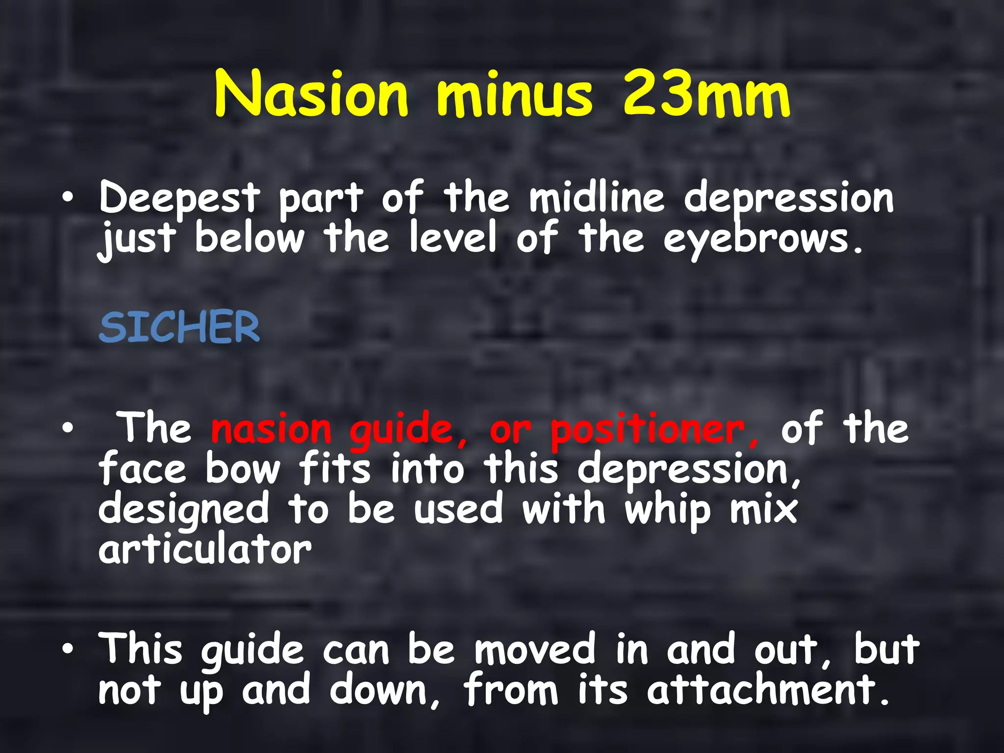 Nasion minus 23mm
• Deepest part of the midline depression
just below the level of the eyebrows.
SICHER
• The nasion guide, or positioner, of the
face bow fits into this depression,
designed to be used with whip mix
articulator
• This guide can be moved in and out, but
not up and down, from its attachment.
 