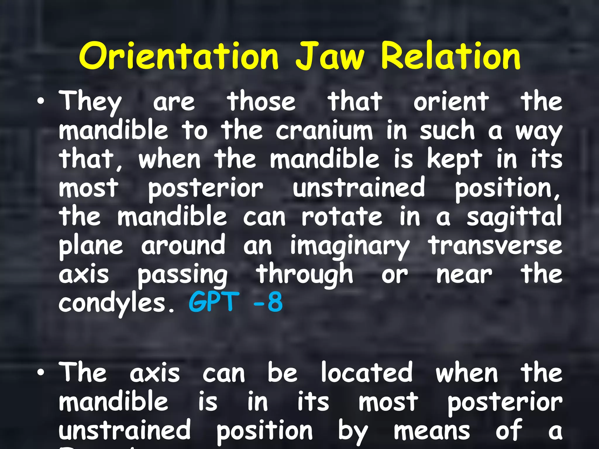 Orientation Jaw Relation
• They are those that orient the
mandible to the cranium in such a way
that, when the mandible is kept in its
most posterior unstrained position,
the mandible can rotate in a sagittal
plane around an imaginary transverse
axis passing through or near the
condyles. GPT -8
• The axis can be located when the
mandible is in its most posterior
unstrained position by means of a
 