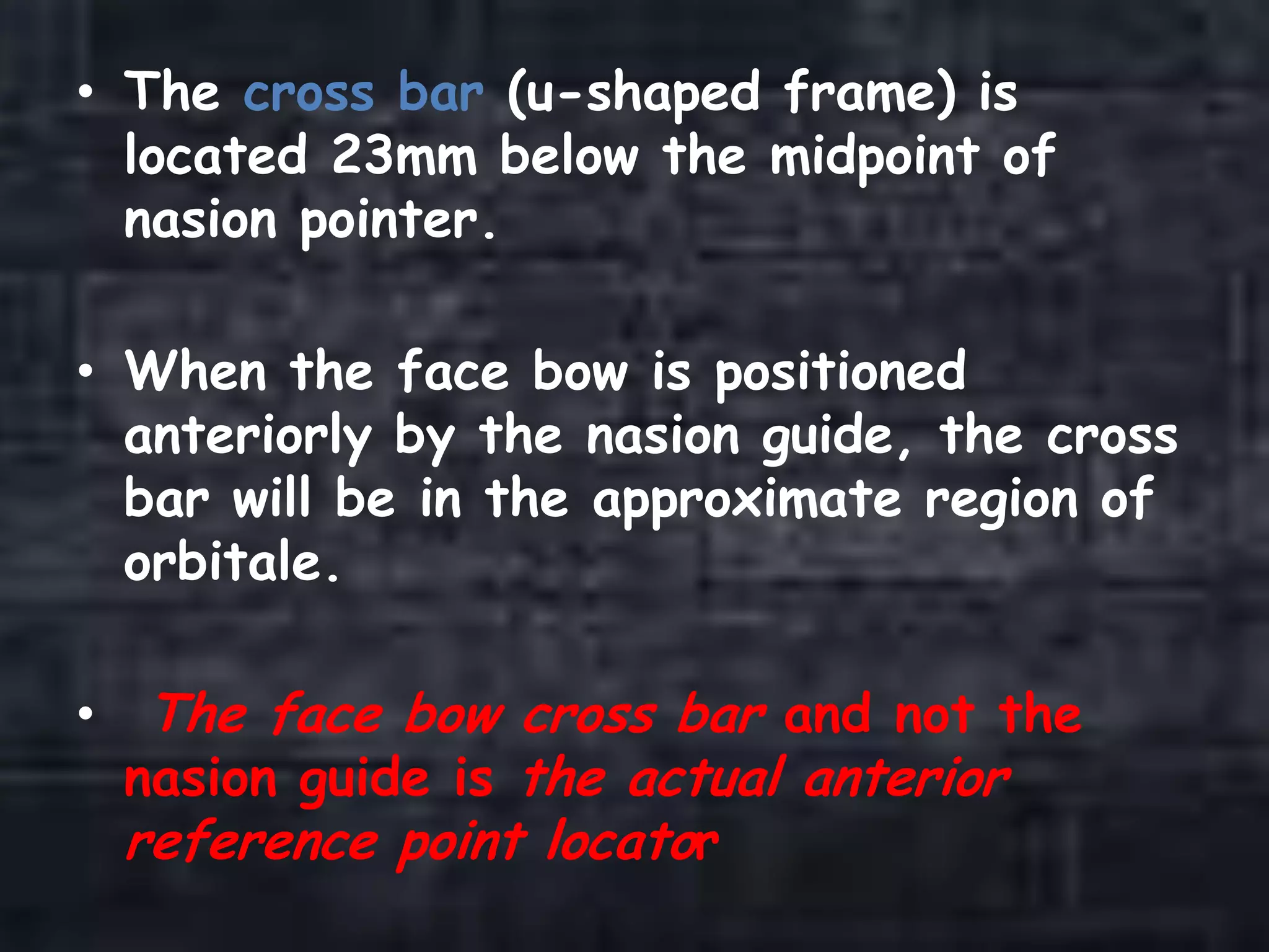 • The cross bar (u-shaped frame) is
located 23mm below the midpoint of
nasion pointer.
• When the face bow is positioned
anteriorly by the nasion guide, the cross
bar will be in the approximate region of
orbitale.
• The face bow cross bar and not the
nasion guide is the actual anterior
reference point locator
 