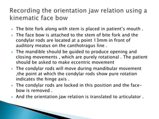  The bite fork along with stem is placed in patient’s mouth .
 The face bow is attached to the stem of bite fork and the
condylar rods are located at a point 13mm in front of
auditory meatus on the canthotragus line .
 The mandible should be guided to produce opening and
closing movements , which are purely rotational . The patient
should be asked to make eccentric movement
 The condylar rods will move during mandibular movement
,the point at which the condylar rods show pure rotation
indicates the hinge axis .
 The condylar rods are locked in this position and the face-
bow is removed .
 And the orientation jaw relation is translated to articulator .
 