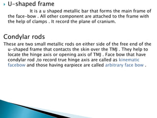  U-shaped frame
It is a u shaped metallic bar that forms the main frame of
the face-bow . All other component are attached to the frame with
the help of clamps . It record the plane of cranium.
Condylar rods
These are two small metallic rods on either side of the free end of the
u-shaped frame that contacts the skin over the TMJ . They help to
locate the hinge axis or opening axis of TMJ . Face bow that have
condylar rod ,to record true hinge axis are called as kinematic
facebow and those having earpiece are called arbitrary face bow .
 