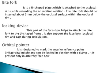 Bite fork
It is a U-shaped plate ,which is attached to the occlusal
rims while recording the orientation relation . The bite fork should be
inserted about 3mm below the occlusal surface within the occlusal
rim .
locking device
This part of the face-bow helps to attach the bite
fork to the U-shaped frame . It also support the face bow ,occlusal
rim and cast during articulation .
Orbital pointer
It is designed to mark the anterior reference point
(infraorbital notch) and can be locked in position with a clamp . It is
present only in arbitrary face bow
 