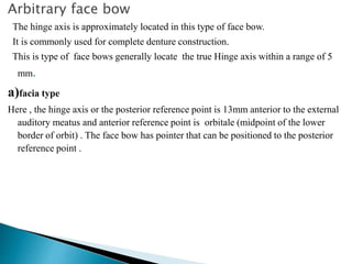 Arbitrary face bow
The hinge axis is approximately located in this type of face bow.
It is commonly used for complete denture construction.
This is type of face bows generally locate the true Hinge axis within a range of 5
mm.
a)facia type
Here , the hinge axis or the posterior reference point is 13mm anterior to the external
auditory meatus and anterior reference point is orbitale (midpoint of the lower
border of orbit) . The face bow has pointer that can be positioned to the posterior
reference point .
 