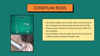 • Two small metallic rods on either side of the free end of
the U shaped frame that contact the skin over the TMJ.
• They are used to locate the hinge axis and transfer it to
the articulator.
• Some facebows have ear piece that fit into the external
auditory meatus instead of condylar rods
CONDYLAR RODS
 