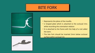 • Represents the plane of the maxilla.
• U shaped plate which is attached to the occlusal rims
while recording the orientation relation
• It is attached to the frame with the help of a rod called
the stem.
• The bite fork should be inserted 3mm below occlusal
surface within occlusal rim
BITE FORK
 