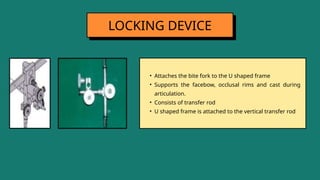 • Attaches the bite fork to the U shaped frame
• Supports the facebow, occlusal rims and cast during
articulation.
• Consists of transfer rod
• U shaped frame is attached to the vertical transfer rod
LOCKING DEVICE
 