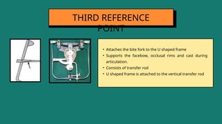 • Attaches the bite fork to the U shaped frame
• Supports the facebow, occlusal rims and cast during
articulation.
• Consists of transfer rod
• U shaped frame is attached to the vertical transfer rod
THIRD REFERENCE
POINT
 