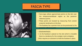 • Facia type utilizes approximate points on the skin over
the temporomandibular region as the posterior
reference points.
• These points are located by measuring from certain
anatomic landmarks on the face.
• The facebow has a pointer that can be positioned to the
posterior reference point.
FASCIA TYPE
• DISADVANTAGES:
1. As the facebow is placed on the skin which is movable
there is a tendency for the condylar rods to displace.
2.Also requires an assistant to hold the facebow in place.
 