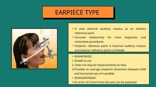 • It uses external auditory meatus as an arbitary
reference point
• Accurate relationship for most diagnostic and
restorative procedures.
• Posterior reference point is External auditory meatus
and anterior reference point is Orbitale
EARPIECE TYPE
• ADVANTAGES;
1.Simple to use
2. Does not require measurements on face
3.Provides an average anatomic dimension between EAM
and horizontal axis of mandible
• DISADVANTAGES:
1.An error of 0.2mm from the axis can be expected.
 