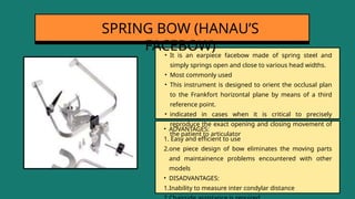 • It is an earpiece facebow made of spring steel and
simply springs open and close to various head widths.
• Most commonly used
• This instrument is designed to orient the occlusal plan
to the Frankfort horizontal plane by means of a third
reference point.
• indicated in cases when it is critical to precisely
reproduce the exact opening and closing movement of
the patient to articulator
SPRING BOW (HANAU’S
FACEBOW)
• ADVANTAGES:
1. Easy and efficient to use
2.one piece design of bow eliminates the moving parts
and maintainence problems encountered with other
models
• DISADVANTAGES:
1.Inability to measure inter condylar distance
 