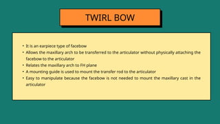 • It is an earpiece type of facebow
• Allows the maxillary arch to be transferred to the articulator without physically attaching the
facebow to the articulator
• Relates the maxillary arch to FH plane
• A mounting guide is used to mount the transfer rod to the articulator
• Easy to manipulate because the facebow is not needed to mount the maxillary cast in the
articulator
TWIRL BOW
 