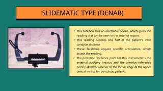 • This facebow has an electronic device, which gives the
reading that can be seen in the anterior region.
• This reading denotes one half of the patient’s inter
condylar distance
• These facebows require specific articulators, which
accept the reading.
• The posterior reference point for this instrument is the
external auditory meatus and the anterior reference
point is 43 mm superior to the incisal edge of the upper
central incisor for dentulous patients.
SLIDEMATIC TYPE (DENAR)
 
