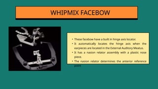 • These facebow have a built in hinge axis locator.
• It automatically locates the hinge axis when the
earpieces are located in the External Auditory Meatus.
• It has a nasion relator assembly with a plastic nose
piece.
• The nasion relator determines the anterior reference
point
WHIPMIX FACEBOW
 