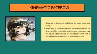 • It is used to determine and locate the exact hinge axis
points.
• Hinge axis of the mandible can be determined can be
determined by a clutch i.e. a segmented impression tray
like device attached onto the mandibular teeth with a
suitable rigid material such as impression plaster.
KINEMATIC FACEBOW
 