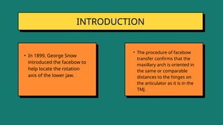 INTRODUCTION
• In 1899, George Snow
introduced the facebow to
help locate the rotation
axis of the lower jaw.
• The procedure of facebow
transfer confirms that the
maxillary arch is oriented in
the same or comparable
distances to the hinges on
the articulator as it is in the
TMJ.
 