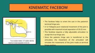 • The facebow helps to orient the cast in the patients’s
terminal hinge axis.
• A 12-15degree pure rotational movement of the joint is
possible with maximal incisal separation of 20-25 mm
• This facebow requires a fully adjustable articulator to
accept the true hinge axis.
• Since the patients hinge axis is transferred to the
articulator, the movement of the articulator will
simulate the movements of the joint made at terminal
hinge position.
KINEMATIC FACEBOW
 