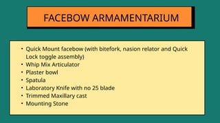 • Quick Mount facebow (with bitefork, nasion relator and Quick
Lock toggle assembly)
• Whip Mix Articulator
• Plaster bowl
• Spatula
• Laboratory Knife with no 25 blade
• Trimmed Maxillary cast
• Mounting Stone
FACEBOW ARMAMENTARIUM
 