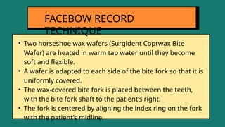 • Two horseshoe wax wafers (Surgident Coprwax Bite
Wafer) are heated in warm tap water until they become
soft and flexible.
• A wafer is adapted to each side of the bite fork so that it is
uniformly covered.
• The wax-covered bite fork is placed between the teeth,
with the bite fork shaft to the patient’s right.
• The fork is centered by aligning the index ring on the fork
with the patient’s midline.
FACEBOW RECORD
TECHNIQUE
 