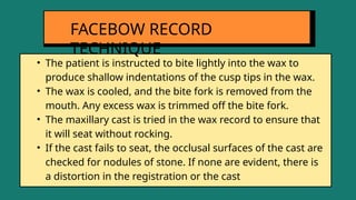 • The patient is instructed to bite lightly into the wax to
produce shallow indentations of the cusp tips in the wax.
• The wax is cooled, and the bite fork is removed from the
mouth. Any excess wax is trimmed off the bite fork.
• The maxillary cast is tried in the wax record to ensure that
it will seat without rocking.
• If the cast fails to seat, the occlusal surfaces of the cast are
checked for nodules of stone. If none are evident, there is
a distortion in the registration or the cast
FACEBOW RECORD
TECHNIQUE
 