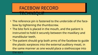 • The reference pin is fastened to the underside of the face-
bow by tightening the thumbscrew.
• The bite fork is placed in the mouth, and the patient is
instructed to hold it securely between the maxillary and
mandibular teeth.
• The patient should grip both arms of the facebow to guide
the plastic earpieces into the external auditory meati, in
the same manner as one would place a stethoscope into
the ears
FACEBOW RECORD
TECHNIQUE
 