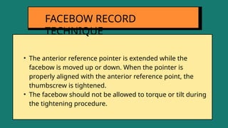 • The anterior reference pointer is extended while the
facebow is moved up or down. When the pointer is
properly aligned with the anterior reference point, the
thumbscrew is tightened.
• The facebow should not be allowed to torque or tilt during
the tightening procedure.
FACEBOW RECORD
TECHNIQUE
 