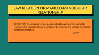 JAW RELATION OR MAXILLO-MANDIBULAR
RELATIONSHIP
• DEFINITION: A registration of any positional relationship of the mandible
relative to the maxillae. These records may be made at any vertical, horizontal
or lateral orientation.
-GPT 9
 